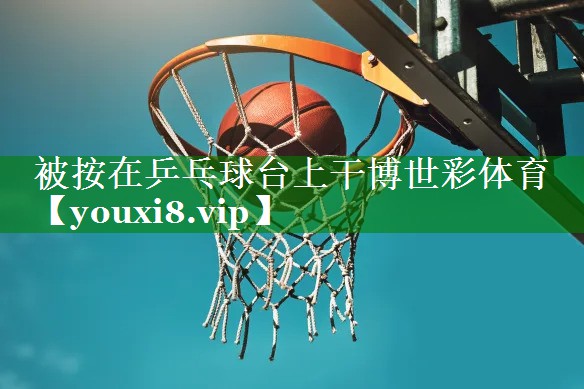 被按在乒乓球台上干博世彩体育