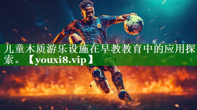 儿童木质游乐设施在早教教育中的应用探索。