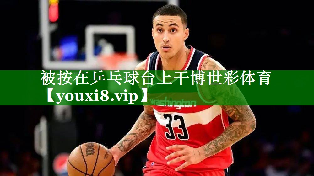 被按在乒乓球台上干博世彩体育