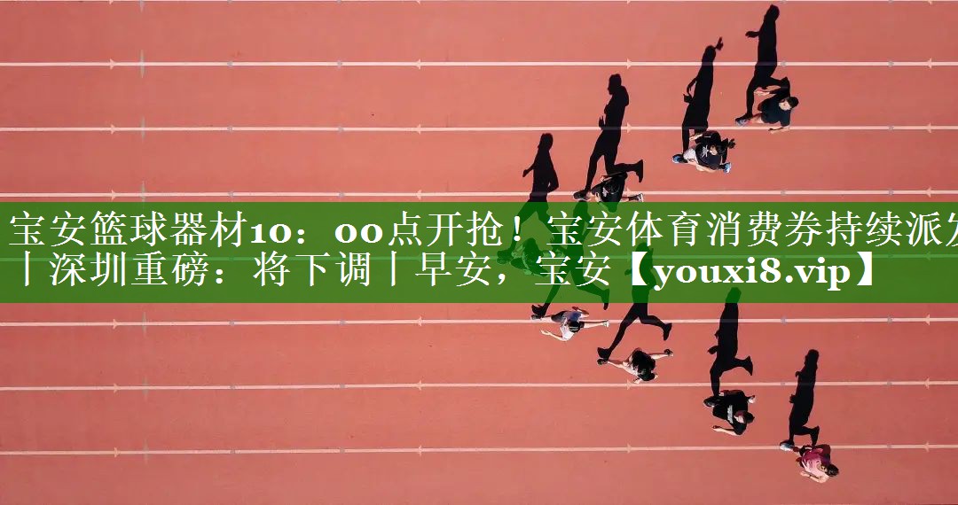 宝安篮球器材10：00点开抢！宝安体育消费券持续派发丨深圳重磅：将下调丨早安，宝安
