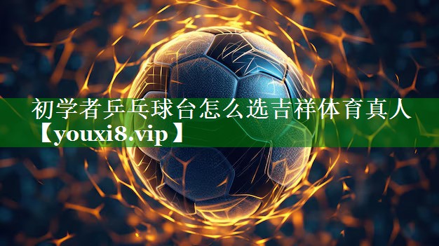 初学者乒乓球台怎么选吉祥体育真人