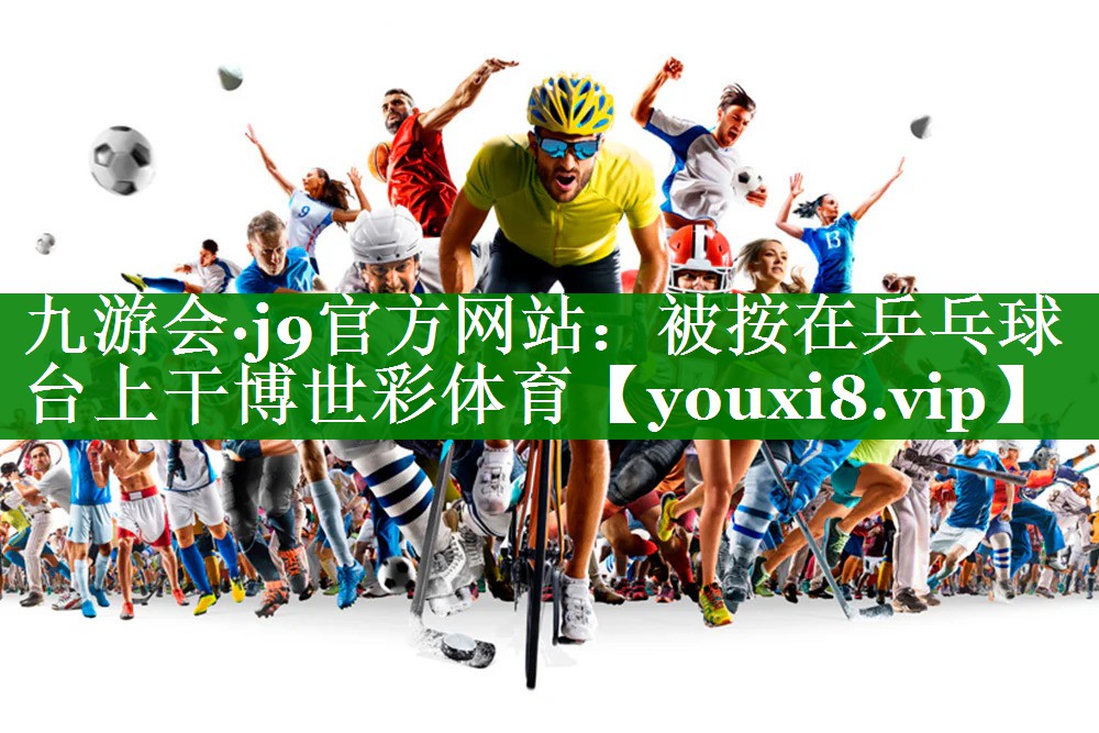 九游会·j9官方网站：被按在乒乓球台上干博世彩体育