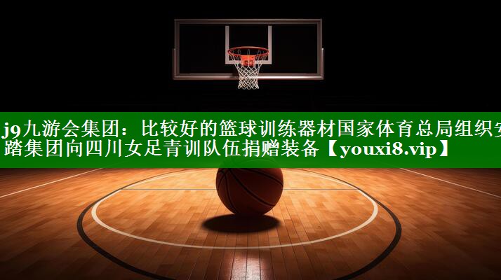j9九游会集团：比较好的篮球训练器材国家体育总局组织安踏集团向四川女足青训队伍捐赠装备