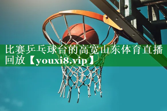 比赛乒乓球台的高宽山东体育直播回放