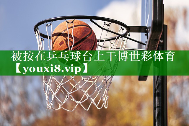 被按在乒乓球台上干博世彩体育