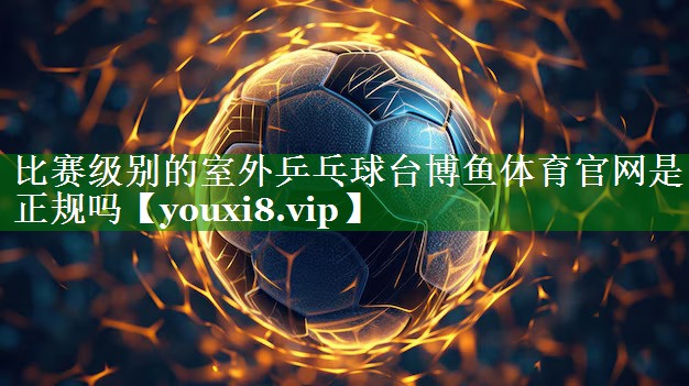 比赛级别的室外乒乓球台博鱼体育官网是正规吗