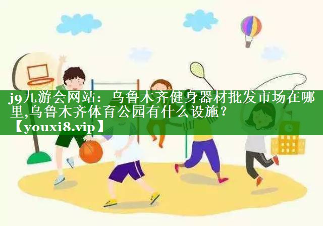 j9九游会网站：乌鲁木齐健身器材批发市场在哪里,乌鲁木齐体育公园有什么设施？