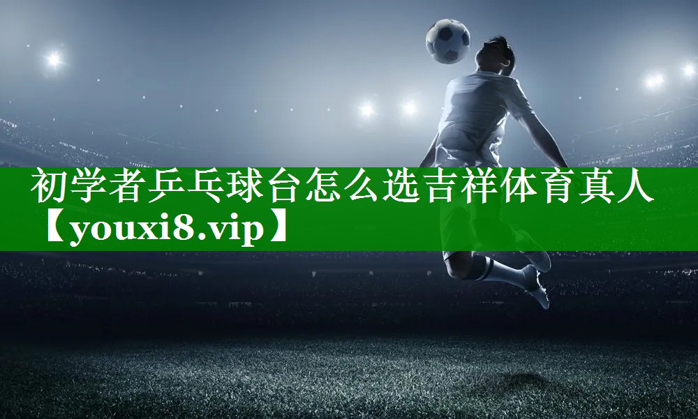 初学者乒乓球台怎么选吉祥体育真人