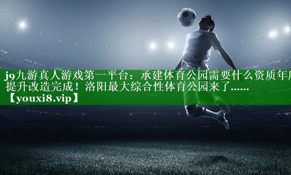 j9九游真人游戏第一平台：承建体育公园需要什么资质年底提升改造完成！洛阳最大综合性体育公园来了……