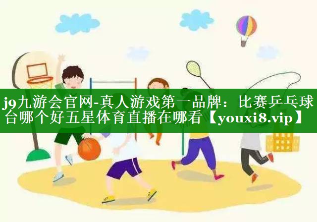 j9九游会官网-真人游戏第一品牌：比赛乒乓球台哪个好五星体育直播在哪看