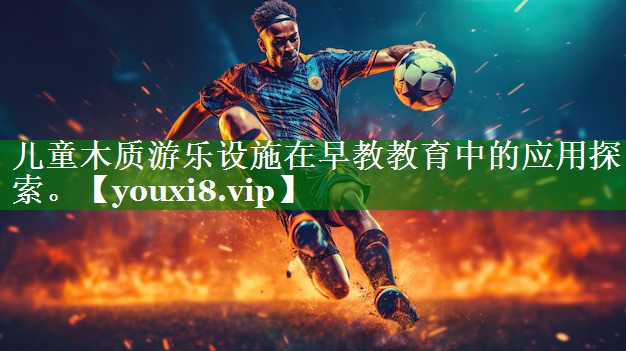 儿童木质游乐设施在早教教育中的应用探索。 儿童木质游乐设施在早教教育中的应用探索。