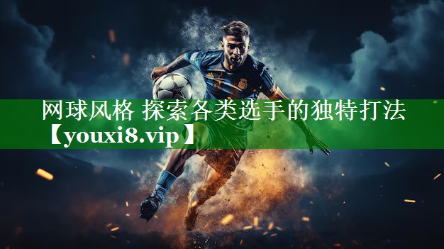 网球风格 探索各类选手的独特打法 网球风格 探索各类选手的独特打法